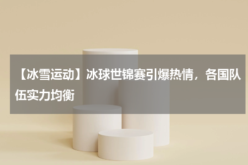 【冰雪运动】冰球世锦赛引爆热情,各国队伍实力均衡