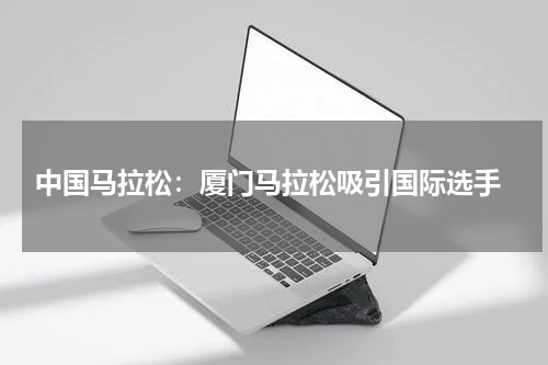 中国马拉松:厦门马拉松吸引国际选手