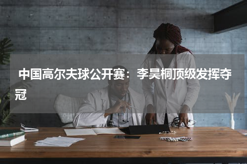 中国高尔夫球公开赛:李昊桐顶级发挥夺冠