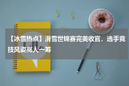 【冰雪热点】滑雪世锦赛完美收官,选手竞技风姿高人一筹