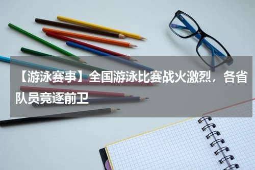 【游泳赛事】全国游泳比赛战火激烈,各省队员竞逐前卫