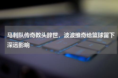 马刺队传奇教头辞世,波波维奇给篮球留下深远影响