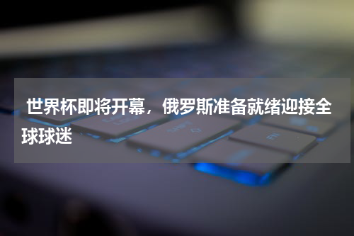 世界杯即将开幕,俄罗斯准备就绪迎接全球球迷