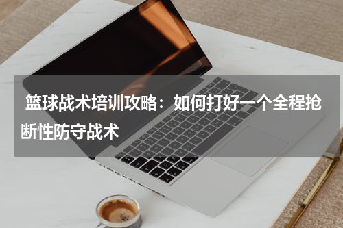篮球战术培训攻略:如何打好一个全程抢断性防守战术