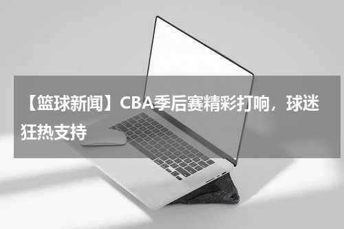 【篮球新闻】CBA季后赛精彩打响,球迷狂热支持