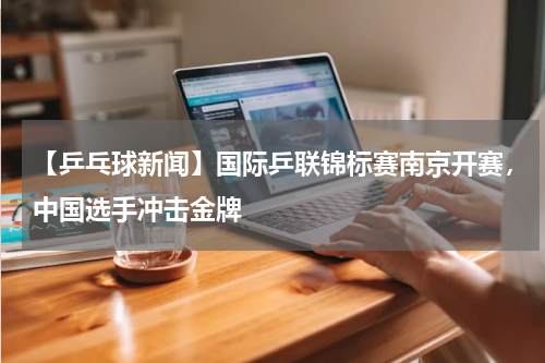 【乒乓球新闻】国际乒联锦标赛南京开赛,中国选手冲击金牌