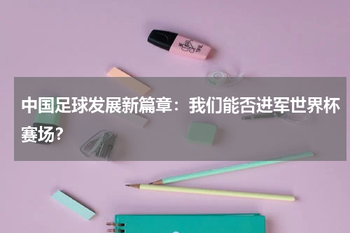 中国足球发展新篇章:我们能否进军世界杯赛场?