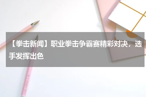 【拳击新闻】职业拳击争霸赛精彩对决,选手发挥出色