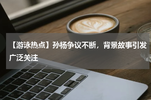 【游泳热点】孙杨争议不断,背景故事引发广泛关注