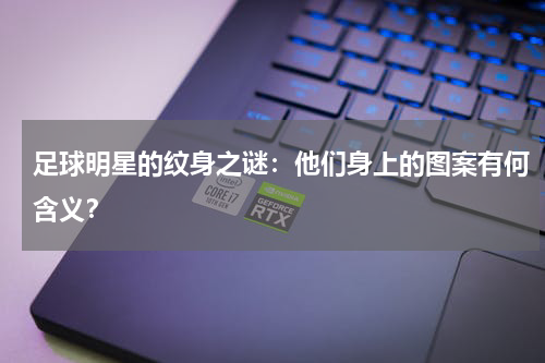 足球明星的纹身之谜:他们身上的图案有何含义?