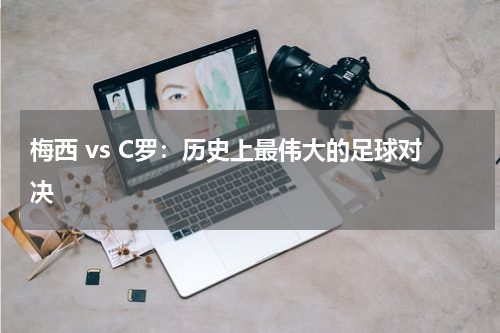 梅西 vs C罗:历史上最伟大的足球对决