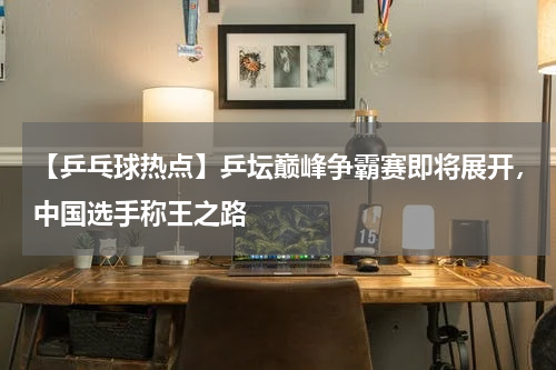 【乒乓球热点】乒坛巅峰争霸赛即将展开,中国选手称王之路