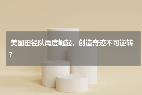 美国田径队再度崛起,创造奇迹不可逆转?