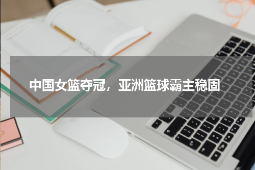 中国女篮夺冠,亚洲篮球霸主稳固