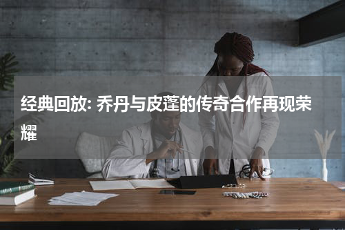 经典回放: 乔丹与皮蓬的传奇合作再现荣耀