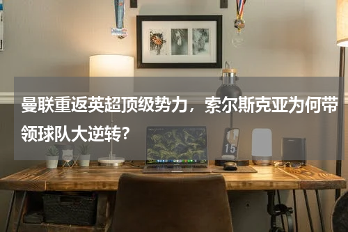 曼联重返英超顶级势力,索尔斯克亚为何带领球队大逆转?