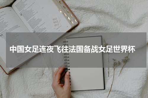 中国女足连夜飞往法国备战女足世界杯