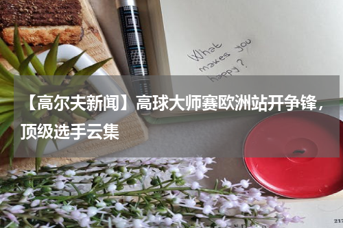 【高尔夫新闻】高球大师赛欧洲站开争锋,顶级选手云集