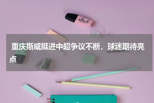 重庆斯威挺进中超争议不断,球迷期待亮点