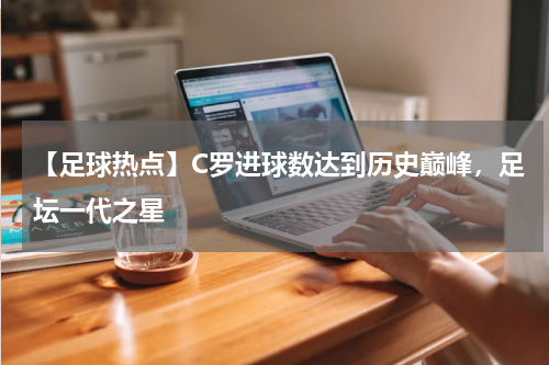 【足球热点】C罗进球数达到历史巅峰,足坛一代之星