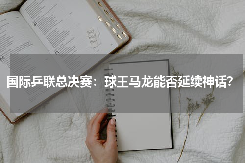 国际乒联总决赛:球王马龙能否延续神话?