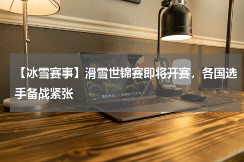 【冰雪赛事】滑雪世锦赛即将开赛,各国选手备战紧张