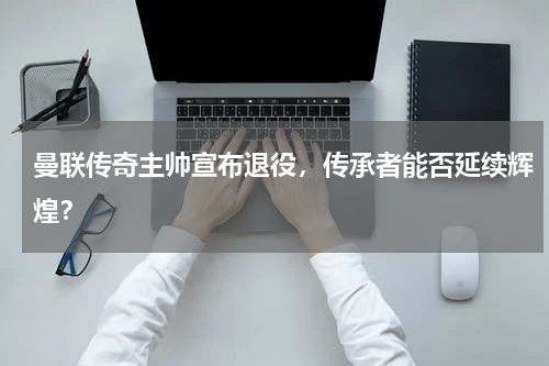 曼联传奇主帅宣布退役,传承者能否延续辉煌?