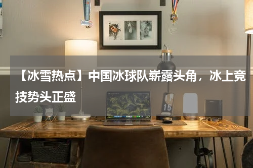 【冰雪热点】中国冰球队崭露头角,冰上竞技势头正盛