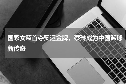 国家女篮首夺奥运金牌,蔡琳成为中国篮球新传奇