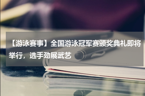 【游泳赛事】全国游泳冠军赛颁奖典礼即将举行,选手劲展武艺