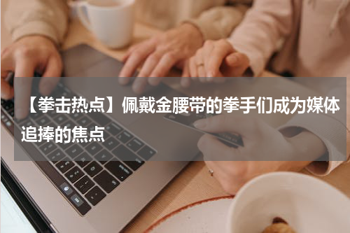 【拳击热点】佩戴金腰带的拳手们成为媒体追捧的焦点