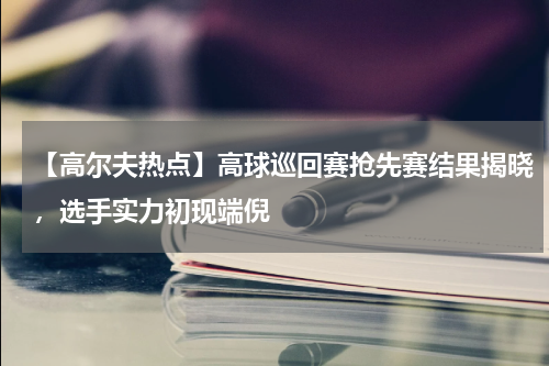 【高尔夫热点】高球巡回赛抢先赛结果揭晓,选手实力初现端倪