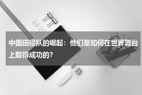 中国田径队的崛起:他们是如何在世界舞台上取得成功的?