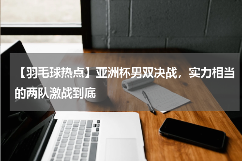 【羽毛球热点】亚洲杯男双决战,实力相当的两队激战到底