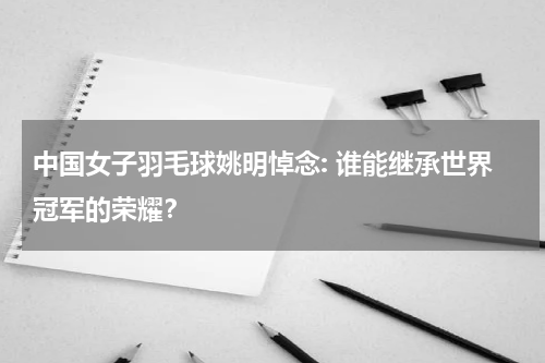 中国女子羽毛球姚明悼念: 谁能继承世界冠军的荣耀?