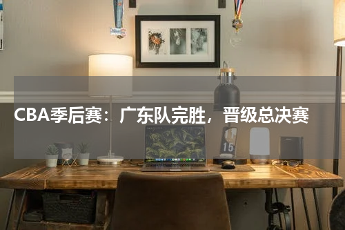 CBA季后赛:广东队完胜,晋级总决赛