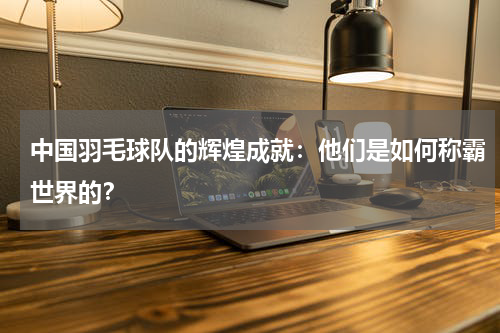 中国羽毛球队的辉煌成就:他们是如何称霸世界的?