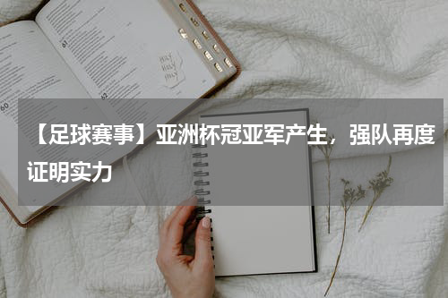 【足球赛事】亚洲杯冠亚军产生,强队再度证明实力