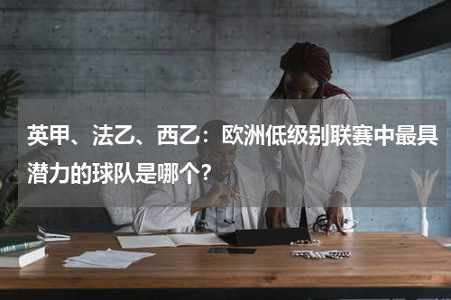 英甲、法乙、西乙:欧洲低级别联赛中最具潜力的球队是哪个?