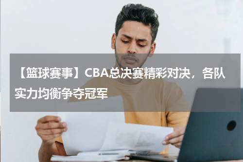【篮球赛事】CBA总决赛精彩对决,各队实力均衡争夺冠军
