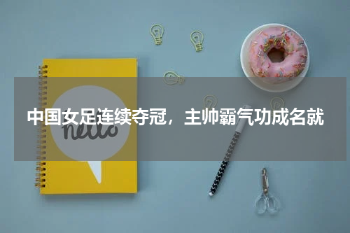 中国女足连续夺冠,主帅霸气功成名就