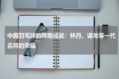 中国羽毛球的辉煌成就:林丹、谌龙等一代名将的荣耀