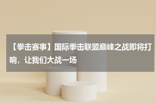 【拳击赛事】国际拳击联盟巅峰之战即将打响,让我们大战一场