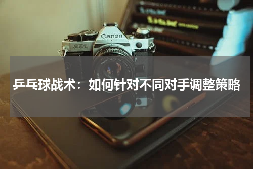 乒乓球战术:如何针对不同对手调整策略