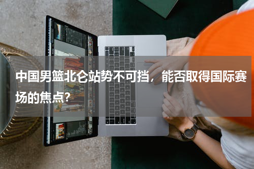 中国男篮北仑站势不可挡,能否取得国际赛场的焦点?