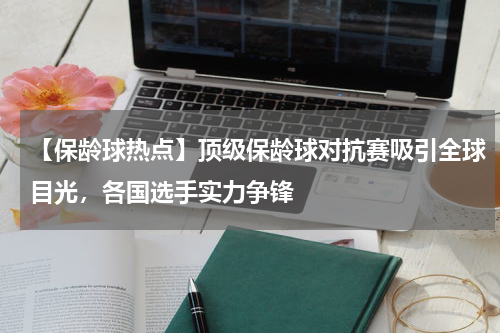 【保龄球热点】顶级保龄球对抗赛吸引全球目光,各国选手实力争锋