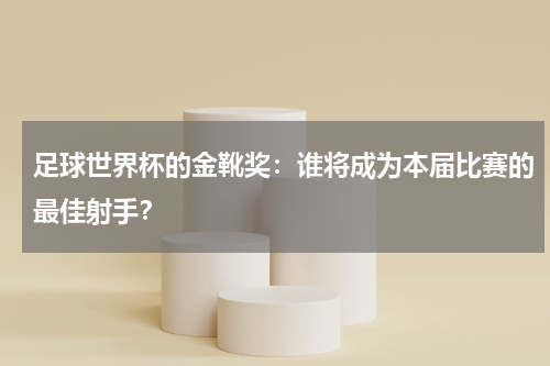 足球世界杯的金靴奖:谁将成为本届比赛的最佳射手?