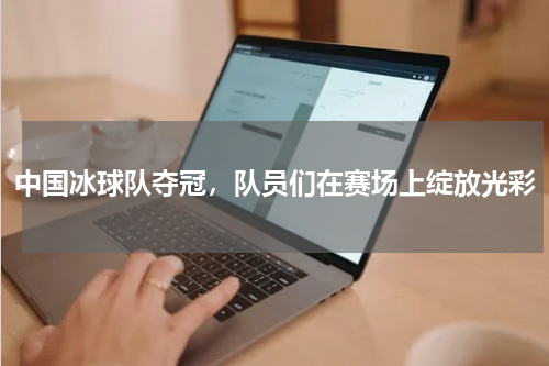 中国冰球队夺冠,队员们在赛场上绽放光彩