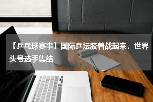 【乒乓球赛事】国际乒坛胶着战起来,世界头号选手集结