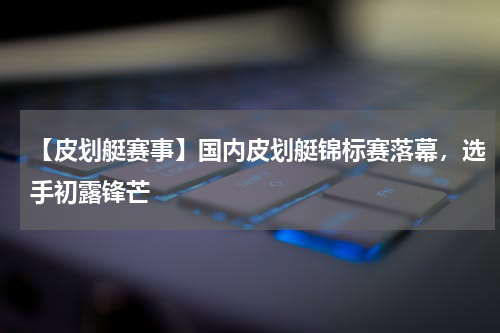 【皮划艇赛事】国内皮划艇锦标赛落幕,选手初露锋芒